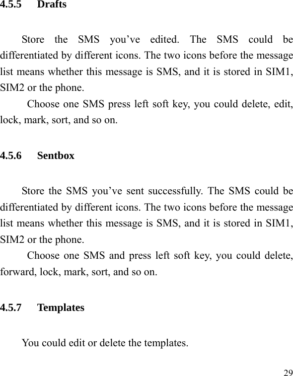   29 4.5.5 Drafts Store the SMS you’ve edited. The SMS could be differentiated by different icons. The two icons before the message list means whether this message is SMS, and it is stored in SIM1, SIM2 or the phone. Choose one SMS press left soft key, you could delete, edit, lock, mark, sort, and so on. 4.5.6 Sentbox Store the SMS you’ve sent successfully. The SMS could be differentiated by different icons. The two icons before the message list means whether this message is SMS, and it is stored in SIM1, SIM2 or the phone. Choose one SMS and press left soft key, you could delete, forward, lock, mark, sort, and so on. 4.5.7 Templates You could edit or delete the templates. 