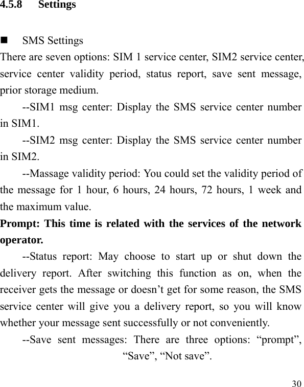   30 4.5.8 Settings  SMS Settings There are seven options: SIM 1 service center, SIM2 service center, service center validity period, status report, save sent message, prior storage medium. --SIM1 msg center: Display the SMS service center number in SIM1. --SIM2 msg center: Display the SMS service center number in SIM2. --Massage validity period: You could set the validity period of the message for 1 hour, 6 hours, 24 hours, 72 hours, 1 week and the maximum value. Prompt: This time is related with the services of the network operator.  --Status report: May choose to start up or shut down the delivery report. After switching this function as on, when the receiver gets the message or doesn’t get for some reason, the SMS service center will give you a delivery report, so you will know whether your message sent successfully or not conveniently. --Save sent messages: There are three options: “prompt”, “Save”, “Not save”. 