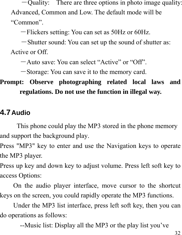   32 ―Quality:    There are three options in photo image quality: Advanced, Common and Low. The default mode will be “Common”.  ―Flickers setting: You can set as 50Hz or 60Hz. ―Shutter sound: You can set up the sound of shutter as: Active or Off.   ―Auto save: You can select “Active” or “Off”.   ―Storage: You can save it to the memory card. Prompt: Observe photographing related local laws and regulations. Do not use the function in illegal way. 4.7 Audio    This phone could play the MP3 stored in the phone memory and support the background play. Press &quot;MP3&quot; key to enter and use the Navigation keys to operate the MP3 player. Press up key and down key to adjust volume. Press left soft key to access Options: On the audio player interface, move cursor to the shortcut keys on the screen, you could rapidly operate the MP3 functions. Under the MP3 list interface, press left soft key, then you can do operations as follows: --Music list: Display all the MP3 or the play list you’ve 