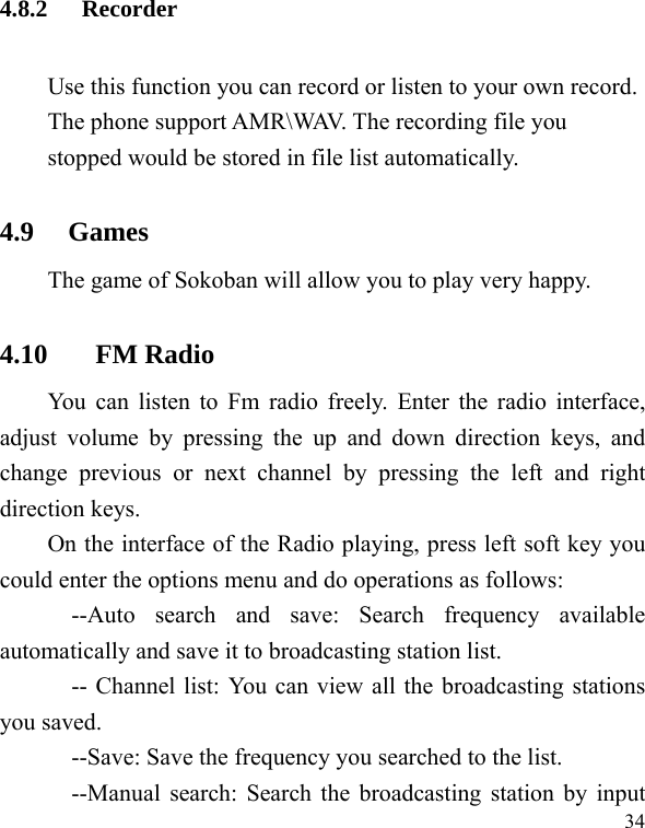   34 4.8.2 Recorder Use this function you can record or listen to your own record. The phone support AMR\WAV. The recording file you stopped would be stored in file list automatically. 4.9   Games The game of Sokoban will allow you to play very happy. 4.10 FM Radio You can listen to Fm radio freely. Enter the radio interface, adjust volume by pressing the up and down direction keys, and change previous or next channel by pressing the left and right direction keys. On the interface of the Radio playing, press left soft key you could enter the options menu and do operations as follows:   --Auto search and save: Search frequency available automatically and save it to broadcasting station list. -- Channel list: You can view all the broadcasting stations you saved. --Save: Save the frequency you searched to the list. --Manual search: Search the broadcasting station by input 