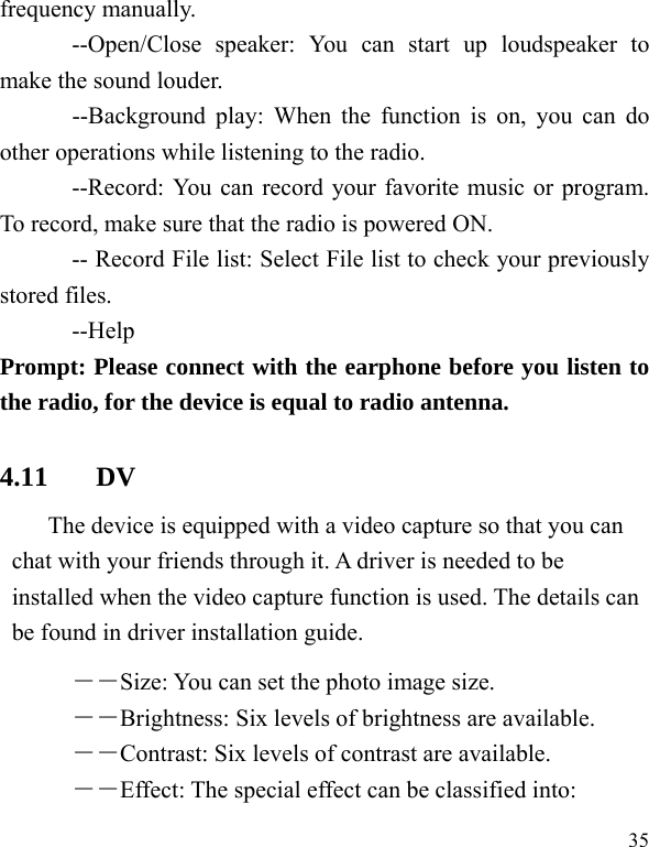   35 frequency manually. --Open/Close speaker: You can start up loudspeaker to make the sound louder.  --Background play: When the function is on, you can do other operations while listening to the radio. --Record: You can record your favorite music or program. To record, make sure that the radio is powered ON.   -- Record File list: Select File list to check your previously stored files.   --Help Prompt: Please connect with the earphone before you listen to the radio, for the device is equal to radio antenna.   4.11 DV The device is equipped with a video capture so that you can chat with your friends through it. A driver is needed to be installed when the video capture function is used. The details can be found in driver installation guide. ――Size: You can set the photo image size.  ――Brightness: Six levels of brightness are available. ――Contrast: Six levels of contrast are available.  ――Effect: The special effect can be classified into: 