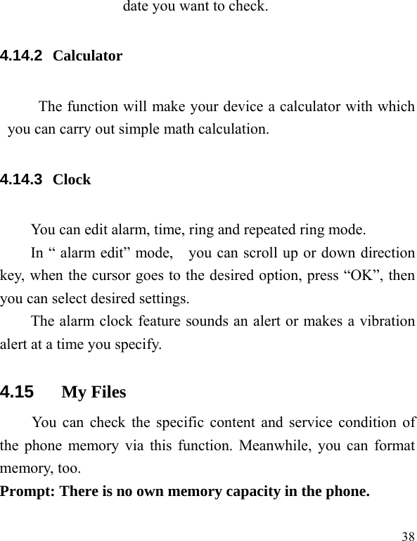   38 date you want to check. 4.14.2  Calculator The function will make your device a calculator with which you can carry out simple math calculation. 4.14.3  Clock You can edit alarm, time, ring and repeated ring mode. In “ alarm edit” mode,    you can scroll up or down direction key, when the cursor goes to the desired option, press “OK”, then you can select desired settings. The alarm clock feature sounds an alert or makes a vibration alert at a time you specify.   4.15  My Files   You can check the specific content and service condition of the phone memory via this function. Meanwhile, you can format memory, too.   Prompt: There is no own memory capacity in the phone.  