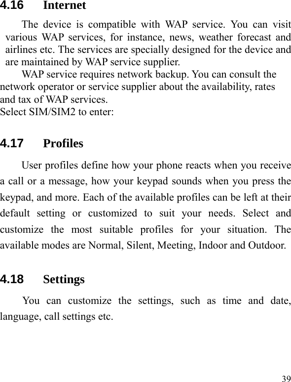   39 4.16  Internet The device is compatible with WAP service. You can visit various WAP services, for instance, news, weather forecast and airlines etc. The services are specially designed for the device and are maintained by WAP service supplier.   WAP service requires network backup. You can consult the network operator or service supplier about the availability, rates and tax of WAP services.   Select SIM/SIM2 to enter: 4.17  Profiles User profiles define how your phone reacts when you receive a call or a message, how your keypad sounds when you press the keypad, and more. Each of the available profiles can be left at their default setting or customized to suit your needs. Select and customize the most suitable profiles for your situation. The available modes are Normal, Silent, Meeting, Indoor and Outdoor. 4.18  Settings You can customize the settings, such as time and date, language, call settings etc. 