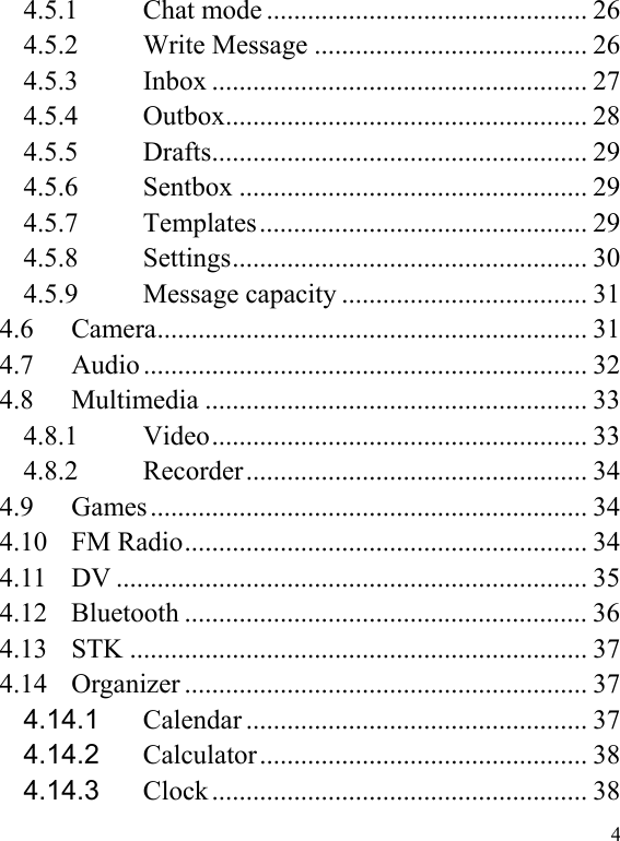   4 4.5.1Chat mode ............................................... 264.5.2Write Message ........................................ 264.5.3Inbox ....................................................... 274.5.4Outbox .....................................................  284.5.5Drafts .......................................................  294.5.6Sentbox ................................................... 294.5.7Templates ................................................  294.5.8Settings ....................................................  304.5.9Message capacity .................................... 314.6 Camera ............................................................... 31 4.7 Audio ................................................................. 32 4.8 Multimedia ........................................................ 33 4.8.1Video .......................................................  334.8.2Recorder ..................................................  344.9 Games ................................................................ 34 4.10 FM Radio ........................................................... 34 4.11 DV ..................................................................... 35 4.12 Bluetooth ........................................................... 36 4.13 STK ................................................................... 37 4.14 Organizer ........................................................... 37 4.14.1Calendar .................................................. 374.14.2Calculator ................................................  384.14.3Clock ....................................................... 38