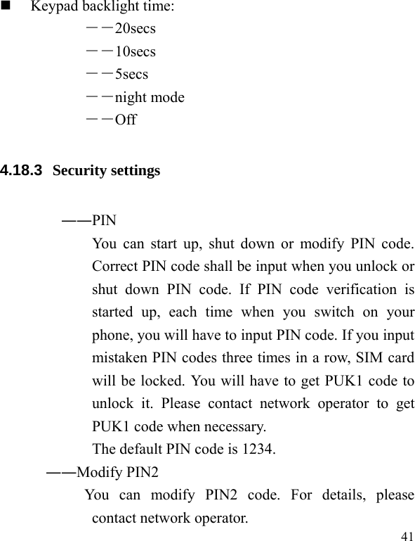   41  Keypad backlight time:   ――20secs ――10secs ――5secs ――night mode ――Off 4.18.3  Security settings ――PIN   You can start up, shut down or modify PIN code. Correct PIN code shall be input when you unlock or shut down PIN code. If PIN code verification is started up, each time when you switch on your phone, you will have to input PIN code. If you input mistaken PIN codes three times in a row, SIM card will be locked. You will have to get PUK1 code to unlock it. Please contact network operator to get PUK1 code when necessary. The default PIN code is 1234. ――Modify PIN2   You can modify PIN2 code. For details, please contact network operator. 