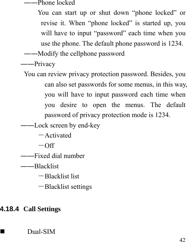   42 ――Phone locked You can start up or shut down “phone locked” or revise it. When “phone locked” is started up, you will have to input “password” each time when you use the phone. The default phone password is 1234. ――Modify the cellphone password ――Privacy  You can review privacy protection password. Besides, you can also set passwords for some menus, in this way, you will have to input password each time when you desire to open the menus. The default password of privacy protection mode is 1234. ――Lock screen by end-key －Activated －Off ――Fixed dial number ――Blacklist －Blacklist list －Blacklist settings 4.18.4  Call Settings  Dual-SIM 