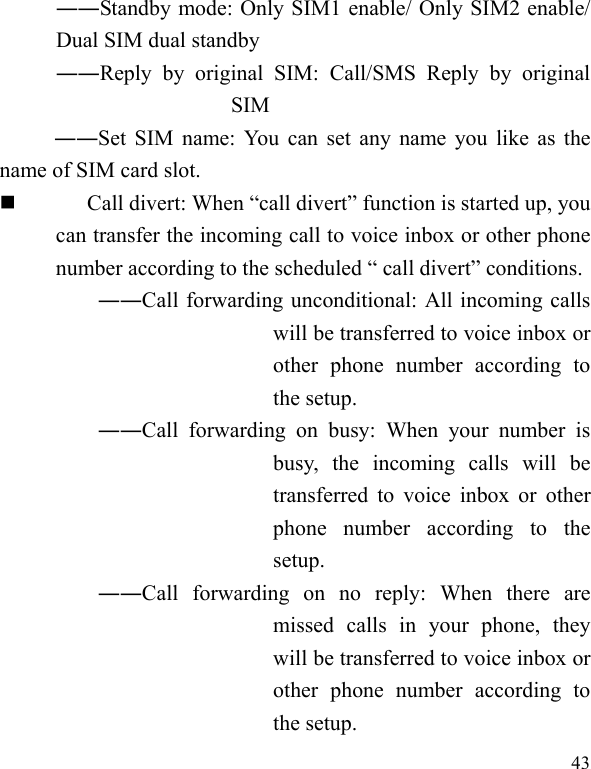   43 ――Standby mode: Only SIM1 enable/ Only SIM2 enable/ Dual SIM dual standby ――Reply by original SIM: Call/SMS Reply by original SIM ――Set SIM name: You can set any name you like as the name of SIM card slot.  Call divert: When “call divert” function is started up, you can transfer the incoming call to voice inbox or other phone number according to the scheduled “ call divert” conditions. ――Call forwarding unconditional: All incoming calls will be transferred to voice inbox or other phone number according to the setup.   ――Call forwarding on busy: When your number is busy, the incoming calls will be transferred to voice inbox or other phone number according to the setup.  ――Call forwarding on no reply: When there are missed calls in your phone, they will be transferred to voice inbox or other phone number according to the setup.   