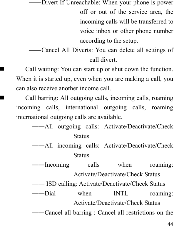   44 ――Divert If Unreachable: When your phone is power off or out of the service area, the incoming calls will be transferred to voice inbox or other phone number according to the setup.   ――Cancel All Diverts: You can delete all settings of call divert.  Call waiting: You can start up or shut down the function. When it is started up, even when you are making a call, you can also receive another income call.  Call barring: All outgoing calls, incoming calls, roaming incoming calls, international outgoing calls, roaming international outgoing calls are available.  ――All outgoing calls: Activate/Deactivate/Check Status  ――All incoming calls: Activate/Deactivate/Check Status  ――Incoming calls when roaming: Activate/Deactivate/Check Status  ―― ISD calling: Activate/Deactivate/Check Status  ――Dial when INTL roaming: Activate/Deactivate/Check Status ――Cancel all barring : Cancel all restrictions on the 