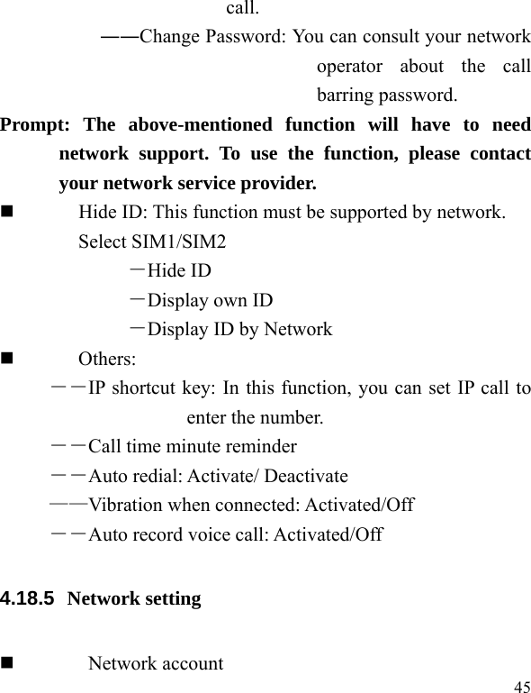   45 call. ――Change Password: You can consult your network operator about the call barring password. Prompt: The above-mentioned function will have to need network support. To use the function, please contact your network service provider.           Hide ID: This function must be supported by network. Select SIM1/SIM2 －Hide ID －Display own ID －Display ID by Network  Others: ――IP shortcut key: In this function, you can set IP call to enter the number. ――Call time minute reminder ――Auto redial: Activate/ Deactivate ——Vibration when connected: Activated/Off ――Auto record voice call: Activated/Off 4.18.5  Network setting   Network account 