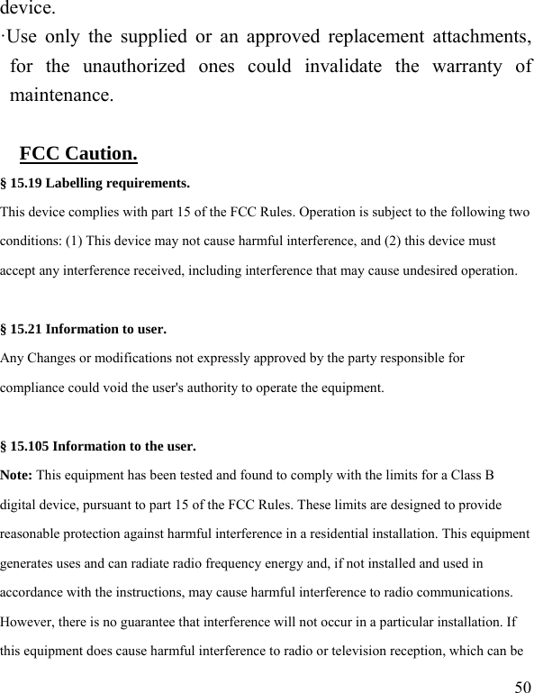   50 device. ·Use only the supplied or an approved replacement attachments, for the unauthorized ones could invalidate the warranty of maintenance.      FCC Caution. § 15.19 Labelling requirements. This device complies with part 15 of the FCC Rules. Operation is subject to the following two conditions: (1) This device may not cause harmful interference, and (2) this device must accept any interference received, including interference that may cause undesired operation.  § 15.21 Information to user. Any Changes or modifications not expressly approved by the party responsible for compliance could void the user&apos;s authority to operate the equipment.   § 15.105 Information to the user. Note: This equipment has been tested and found to comply with the limits for a Class B digital device, pursuant to part 15 of the FCC Rules. These limits are designed to provide reasonable protection against harmful interference in a residential installation. This equipment generates uses and can radiate radio frequency energy and, if not installed and used in accordance with the instructions, may cause harmful interference to radio communications. However, there is no guarantee that interference will not occur in a particular installation. If this equipment does cause harmful interference to radio or television reception, which can be 