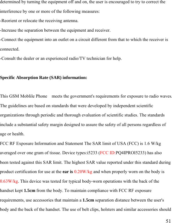   51 determined by turning the equipment off and on, the user is encouraged to try to correct the interference by one or more of the following measures: -Reorient or relocate the receiving antenna. -Increase the separation between the equipment and receiver. -Connect the equipment into an outlet on a circuit different from that to which the receiver is connected. -Consult the dealer or an experienced radio/TV technician for help.  Specific Absorption Rate (SAR) information:  This GSM Moblile Phone    meets the government&apos;s requirements for exposure to radio waves. The guidelines are based on standards that were developed by independent scientific organizations through periodic and thorough evaluation of scientific studies. The standards include a substantial safety margin designed to assure the safety of all persons regardless of age or health. FCC RF Exposure Information and Statement The SAR limit of USA (FCC) is 1.6 W/kg averaged over one gram of tissue. Device types:i5233 (FCC ID:PQ4IPROI5233) has also been tested against this SAR limit. The highest SAR value reported under this standard during product certification for use at the ear is 0.20W/kg and when properly worn on the body is 0.63W/kg. This device was tested for typical body-worn operations with the back of the handset kept 1.5cm from the body. To maintain compliance with FCC RF exposure requirements, use accessories that maintain a 1.5cm separation distance between the user&apos;s body and the back of the handset. The use of belt clips, holsters and similar accessories should 