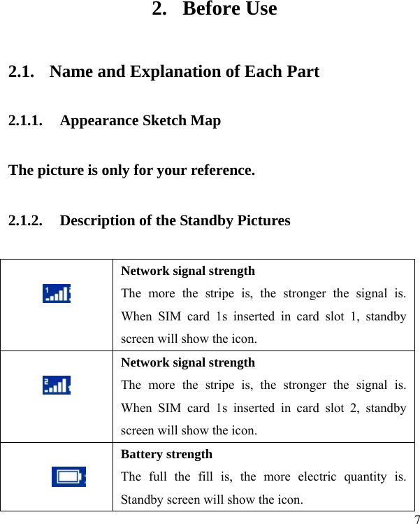   7 2. Before Use 2.1. Name and Explanation of Each Part 2.1.1. Appearance Sketch Map   The picture is only for your reference. 2.1.2. Description of the Standby Pictures   Network signal strength The more the stripe is, the stronger the signal is. When SIM card 1s inserted in card slot 1, standby screen will show the icon.   Network signal strength The more the stripe is, the stronger the signal is. When SIM card 1s inserted in card slot 2, standby screen will show the icon.   Battery strength The full the fill is, the more electric quantity is. Standby screen will show the icon.     