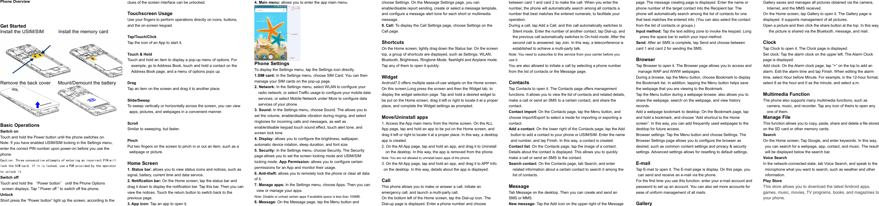 Phone OverviewGet StartedInstall the USIM/SIM Install the memory cardRemove the back cover Mount/Demount the batteryBasic OperationsSwitch onTouch and hold the Power button until the phone switches on.Note: If you have enabled USIM/SIM locking in the Settings menu,enter the correct PIN number upon power-on before you use thephone.Caution: Three consecutive attempts of entering an incorrect PIN willlock the SIM card. If it is locked, use a PUK provided by the operatorto unlock it.Switch offTouch and hold the “Power button”until the Phone Optionsscreen displays. Tap &quot; Power off ” to switch off the phone.UnlockShort press the “Power button” light up the screen, according to theclues of the screen interface can be unlocked.Touchscreen UsageUse your fingers to perform operations directly on icons, buttons,and the on-screen keypad.Tap/Touch/ClickTap the icon of an App to start it.Touch &amp; HoldTouch and hold an item to display a pop-up menu of options. Forexample, go to Address Book, touch and hold a contact on theAddress Book page, and a menu of options pops up.DragTap an item on the screen and drag it to another place.Slide/SweepTo sweep vertically or horizontally across the screen, you can viewapps, pictures, and webpages in a convenient manner.ScrollSimilar to sweeping, but faster.PinchPut two fingers on the screen to pinch in or out an item, such as awebpage or picture.Home Screen1. Status bar: allows you to view status icons and notices, such assignal, battery, current time and data service.2. Notification bar: On the Home screen, tap the status bar anddrag it down to display the notification bar. Tap this bar. Then you canview the notices. Touch the return button to switch back to theprevious page.3. App icon: Tap an app to open it.4. Main menu: allows you to enter the app main menu.Phone SettingsTo display the Settings menu, tap the Settings icon directly.1.SIM card: In the Settings menu, choose SIM Card. You can thenmanage your SIM cards on the pop-up page.2. Network: In the Settings menu, select WLAN to configure yourradio network; or select Traffic usage to configure your mobile dateservices;or select Mobile Network under More to configure dataservices of your phone.3. Sound: In the Settings menu, choose Sound. The allows you toset the volume, enable/disable vibration during ringing, and selectringtones for incoming calls and messages, as well asenable/disable keypad touch sound effect, touch alert tone, andscreen lock tone4. Display: allows you to configure the brightness, wallpaper,automatic device rotation, sleep duration, and font size.5. Security: In the Settings menu, choose Security. The Securitypage allows you to set the screen locking mode and USIM/SIMlocking mode. App Permission: allows you to configure certainpermissions for an App and monitor their usage.6. Anti-theft: allows you to remotely lock the phone or clear all dataof it.7. Manage apps: In the Settings menu, choose Apps. Then you canview or manage your apps.Note: Disable or unload certain apps if available space is less than 100MB.8. Message: On the Message page, tap the Menu button andchoose Settings. On the Message Settings page, you canenable/disable report sending, create or select a message template,and configure a message alert tone for each short or multimediamessage.9. Call: To display the Call Settings page, choose Settings on theCall page.ShortcutsOn the Home screen, lightly drag down the Status bar. On the screentop, a group of shortcuts are displayed, such as Settings, WLAN,Bluetooth, Brightness, Ringtone Mode, flashlight and Airplane mode.Tap any of them to open it quickly.WidgetAndroid7.0 offers multiple ease-of-use widgets on the Home screen.On this screen,Long press the screen and then the Widget tab, todisplay the widget selection page. Tap and hold a desired widget tobe put on the Home screen, drag it left or right to locate it at a properplace, and complete the Widget settings as prompted.Move/Uninstall apps1. Access the App main menu from the Home screen. On the ALLApp page, tap and hold an app to be put on the Home screen, anddrag it left or right to locate it at a proper place. In this way, a desktopapp is created.2. On the All App page, tap and hold an app, and drag it to Uninstallon the desktop. In this way, the app is removed from the phone.Note: You are not allowed to uninstall basic apps of the phone.3. On the All App page, tap and hold an app, and drag it to APP Info.on the desktop. In this way, details about the app is displayed.CallThis phone allows you to make or answer a call, initiate anemergency call, and launch a multi-party call.On the bottom left of the Home screen, tap the Dial-up icon. TheDial-up page is displayed. Enter a phone number and choosebetween card 1 and card 2 to make the call. When you enter thenumber, the phone will automatically search among all contacts anumber that best matches the entered numerals, to facilitate youroperation.During a call, tap Add a Call, and this call automatically switches toSilent mode. Enter the number of another contact, tap Dial-up, andthe previous call automatically switches to On-hold mode. After thesecond call is answered, tap Join. In this way, a teleconference isestablished to achieve a multi-party talk.Note: You need to subscribe to this service from your carrier before youuse it.You are also allowed to initiate a call by selecting a phone numberfrom the list of contacts or the Message page.ContactsTap Contacts to open it. The Contacts page offers managementfunctions. It allows you to view the list of contacts and related details,make a call or send an SMS to a certain contact, and share thecontact.Contact import: On the Contacts page, tap the Menu button, andchoose Import/Export to select a mode for importing or exporting acontact.Add a contact: On the lower right of the Contacts page, tap the Addbutton to add a contact to your phone or USIM/SIM. Enter the nameand number, and tap Finish. In this way, a contact is created.Contact list: On the Contacts page, tap the image of a contact.Details about the contact is displayed. This allows you to quicklymake a call or send an SMS to the contact.Search contact: On the Contacts page, tab Search, and enterrelated information about a certain contact to search it among thelist of contacts.MessageTab Message on the desktop. Then you can create and send anSMS or MMS.New message: Tap the Add icon on the upper right of the Messagepage. The message creating page is displayed. Enter the name orphone number of the target contact into the Recipient bar. Thephone will automatically search among the list of contacts for onethat best matches the entered info. (You can also select the contactfrom the list of contacts or groups.)Input method: Tap the text editing zone to invoke the keypad. Longpress the space bar to switch your input method.Send: After an SMS is complete, tap Send and choose betweencard 1 and card 2 for sending the SMS.BrowserTap Browser to open it. The Browser page allows you to access andmanage WAP and WWW webpages.During a browse, tap the Menu button, choose Bookmark to displaythe Bookmark list. In addition, tapping the Menu button helps savethe webpage that you are viewing to the Bookmark.Tap the Menu button during a webpage browse: also allows you toshare the webpage, search on the webpage, and view historyrecords.Add a webpage bookmark to desktop: On the Bookmark page, tapand hold a bookmark, and choose “Add shortcut to the Homescreen”. In this way, you can add frequently used webpages to thedesktop for future access.Browser settings: Tap the Menu button and choose Settings. TheBrowser Settings page allows you to configure the browser asdesired, such as common content settings and privacy &amp; securitysettings. Advanced settings allows for resetting to default settings.E-mailTap E-mail to open it. The E-mail page is display. On this page, youcan send and receive an e-mail via the phone.For the first time you use this function, enter your e-mail account andpassword to set up an account. You can also set more accounts forease of uniform management of all mails.GalleryGallery saves and manages all pictures obtained via the camera,Internet, and the MMS received.On the Home screen, tap Gallery to open it. The Gallery page isdisplayed. It supports management of all pictures.Open a picture and then click the share button at the top. In this way,the picture is shared via the Bluetooth, message, and mail.ClockTap Clock to open it. The Clock page is displayed.Set clock: Tap the alarm clock on the upper left. The Alarm Clockpage is displayed.Add clock: On the Alarm clock page, tap “+” on the top to add analarm. Edit the alarm time and tap Finish. When editing the alarmtime, select Hour before Minute. For example, in the 12-hour format,select 8 as the hour and 0 as the minute, and select a.m.Multimedia FunctionThe phone also supports many multimedia functions, such ascamera, music, and recorder. Tap any icon of theirs to open anyone of them.Manage FileThis function allows you to copy, paste, share and delete a file storedon the SD card or other memory cards.SearchOn the Home screen, Tap Google, and enter keywords. In this way,you can search for a webpage, app, contact, and music. The resultwill be displayed below the search bar.Voice SearchIn the network-connected state, tab Voice Search, and speak to themicrophone what you want to search, such as weather and otherinformation.Play StoreThis store allows you to download the latest Android apps,games, music, movies, TV programs, books, and magazines toyour phone.