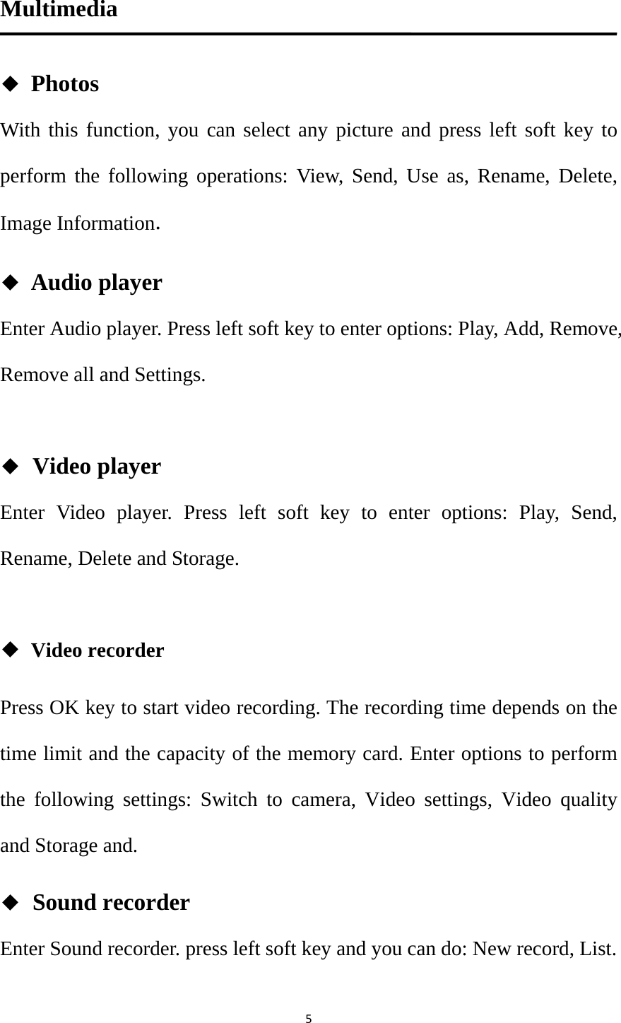 5Multimedia ◆ Photos With this function, you can select any picture and press left soft key to perform the following operations: View, Send, Use as, Rename, Delete, Image Information. ◆ Audio player Enter Audio player. Press left soft key to enter options: Play, Add, Remove, Remove all and Settings.  ◆ Video player Enter Video player. Press left soft key to enter options: Play, Send, Rename, Delete and Storage.  ◆ Video recorder Press OK key to start video recording. The recording time depends on the time limit and the capacity of the memory card. Enter options to perform the following settings: Switch to camera, Video settings, Video quality and Storage and. ◆ Sound recorder Enter Sound recorder. press left soft key and you can do: New record, List.  