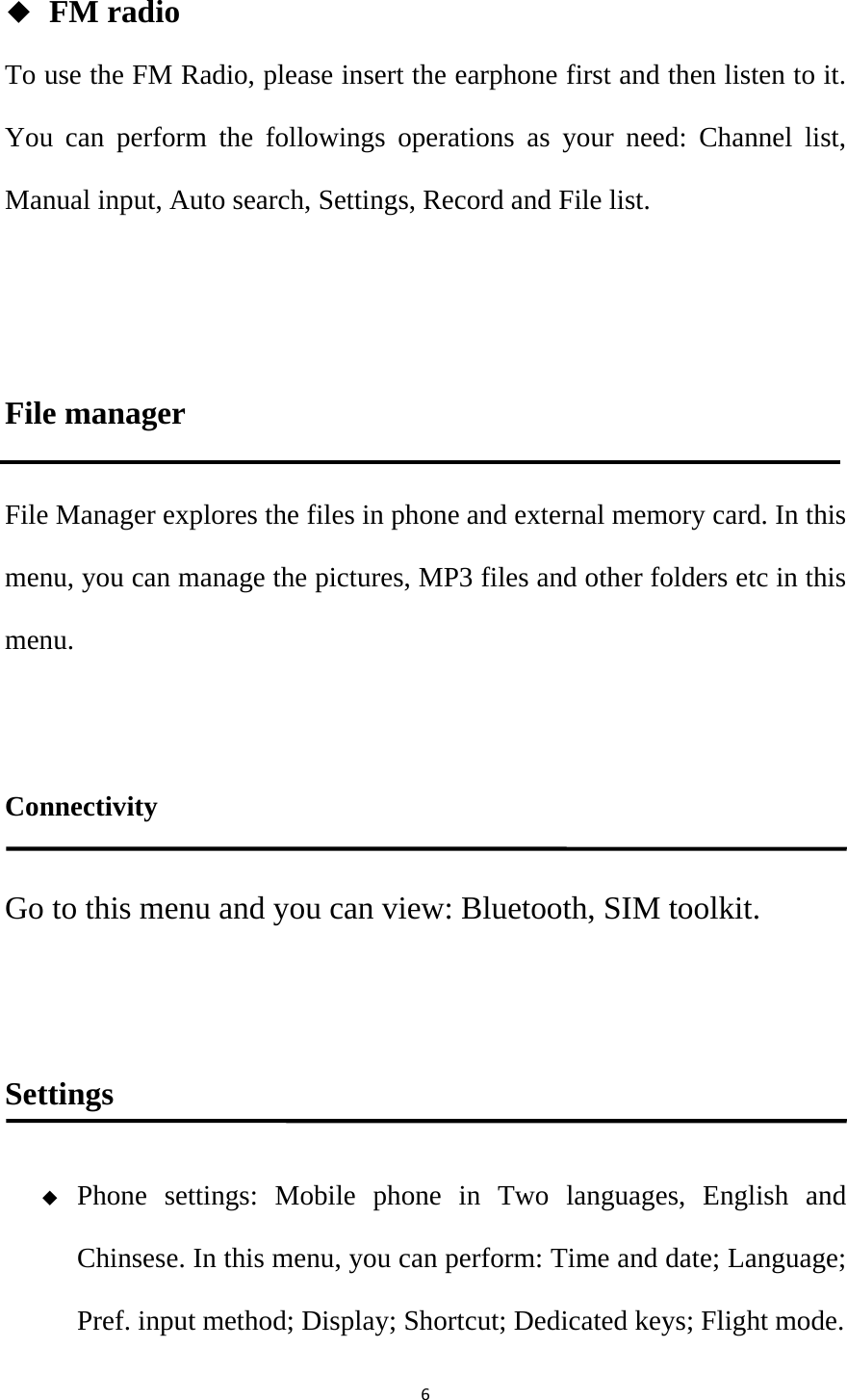 6◆ FM radio To use the FM Radio, please insert the earphone first and then listen to it. You can perform the followings operations as your need: Channel list, Manual input, Auto search, Settings, Record and File list.  File manager File Manager explores the files in phone and external memory card. In this menu, you can manage the pictures, MP3 files and other folders etc in this menu.   Connectivity Go to this menu and you can view: Bluetooth, SIM toolkit.    Settings  Phone settings: Mobile phone in Two languages, English and Chinsese. In this menu, you can perform: Time and date; Language; Pref. input method; Display; Shortcut; Dedicated keys; Flight mode. 