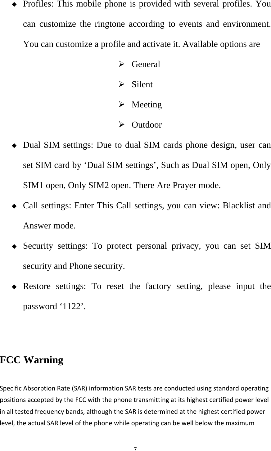 7 Profiles: This mobile phone is provided with several profiles. You can customize the ringtone according to events and environment. You can customize a profile and activate it. Available options are  General  Silent  Meeting  Outdoor  Dual SIM settings: Due to dual SIM cards phone design, user can set SIM card by ‘Dual SIM settings’, Such as Dual SIM open, Only SIM1 open, Only SIM2 open. There Are Prayer mode.  Call settings: Enter This Call settings, you can view: Blacklist and Answer mode.  Security settings: To protect personal privacy, you can set SIM security and Phone security.  Restore settings: To reset the factory setting, please input the password ‘1122’.  FCC Warning SpecificAbsorptionRate(SAR)informationSARtestsareconductedusingstandardoperatingpositionsacceptedbytheFCCwiththephonetransmittingatitshighestcertifiedpowerlevelinalltestedfrequencybands,althoughtheSARisdeterminedatthehighestcertifiedpowerlevel,theactualSARlevelofthephonewhileoperatingcanbewellbelowthemaximum