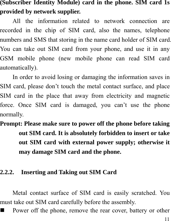   11 (Subscriber Identity Module) card in the phone. SIM card 1s provided by network supplier.   All the information related to network connection are recorded in the chip of SIM card, also the names, telephone numbers and SMS that storing in the name card holder of SIM card. You can take out SIM card from your phone, and use it in any GSM mobile phone (new mobile phone can read SIM card automatically).  In order to avoid losing or damaging the information saves in SIM card, please don’t touch the metal contact surface, and place SIM card in the place that away from electricity and magnetic force. Once SIM card is damaged, you can’t use the phone normally.   Prompt: Please make sure to power off the phone before taking out SIM card. It is absolutely forbidden to insert or take out SIM card with external power supply; otherwise it may damage SIM card and the phone.   2.2.2. Inserting and Taking out SIM Card Metal contact surface of SIM card is easily scratched. You must take out SIM card carefully before the assembly.    Power off the phone, remove the rear cover, battery or other 