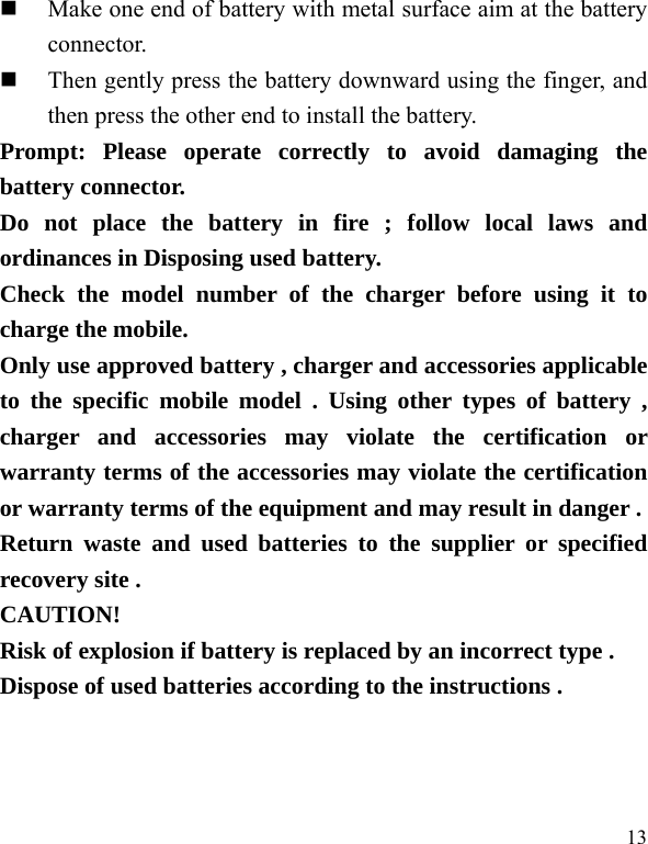   13  Make one end of battery with metal surface aim at the battery connector.   Then gently press the battery downward using the finger, and then press the other end to install the battery.   Prompt: Please operate correctly to avoid damaging the battery connector.   Do not place the battery in fire ; follow local laws and ordinances in Disposing used battery. Check the model number of the charger before using it to charge the mobile. Only use approved battery , charger and accessories applicable to the specific mobile model . Using other types of battery , charger and accessories may violate the certification or warranty terms of the accessories may violate the certification or warranty terms of the equipment and may result in danger . Return waste and used batteries to the supplier or specified recovery site . CAUTION! Risk of explosion if battery is replaced by an incorrect type . Dispose of used batteries according to the instructions .  