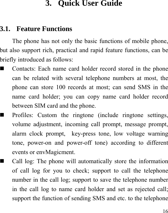   16 3. Quick User Guide   3.1. Feature Functions The phone has not only the basic functions of mobile phone, but also support rich, practical and rapid feature functions, can be briefly introduced as follows:  Contacts: Each name card holder record stored in the phone can be related with several telephone numbers at most, the phone can store 100 records at most; can send SMS in the name card holder; you can copy name card holder record between SIM card and the phone.  Profiles: Custom the ringtone (include ringtone settings, volume adjustment, incoming call prompt, message prompt, alarm clock prompt,  key-press tone, low voltage warning tone, power-on and power-off tone) according to different events or envMagicment.    Call log: The phone will automatically store the information of call log for you to check; support to call the telephone number in the call log; support to save the telephone number in the call log to name card holder and set as rejected call; support the function of sending SMS and etc. to the telephone 