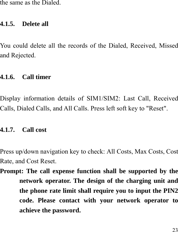  23 the same as the Dialed. 4.1.5. Delete all You could delete all the records of the Dialed, Received, Missed and Rejected. 4.1.6. Call timer Display information details of SIM1/SIM2: Last Call, Received Calls, Dialed Calls, and All Calls. Press left soft key to &quot;Reset&quot;. 4.1.7. Call cost Press up/down navigation key to check: All Costs, Max Costs, Cost Rate, and Cost Reset. Prompt: The call expense function shall be supported by the network operator. The design of the charging unit and the phone rate limit shall require you to input the PIN2 code. Please contact with your network operator to achieve the password. 