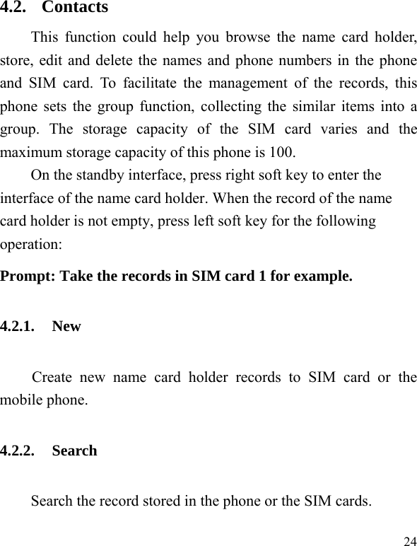   24 4.2. Contacts This function could help you browse the name card holder, store, edit and delete the names and phone numbers in the phone and SIM card. To facilitate the management of the records, this phone sets the group function, collecting the similar items into a group. The storage capacity of the SIM card varies and the maximum storage capacity of this phone is 100. On the standby interface, press right soft key to enter the interface of the name card holder. When the record of the name card holder is not empty, press left soft key for the following operation:   Prompt: Take the records in SIM card 1 for example. 4.2.1. New Create new name card holder records to SIM card or the mobile phone. 4.2.2. Search     Search the record stored in the phone or the SIM cards. 