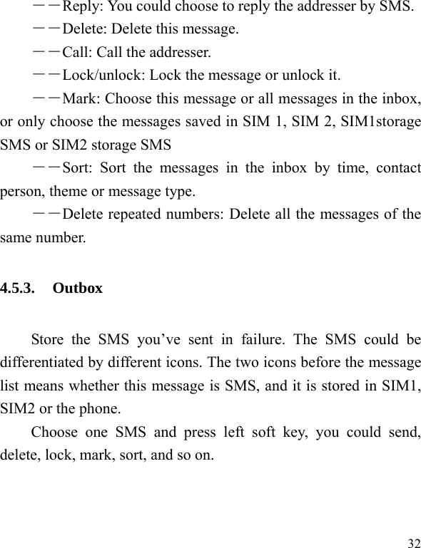   32 ――Reply: You could choose to reply the addresser by SMS. ――Delete: Delete this message. ――Call: Call the addresser. －－Lock/unlock: Lock the message or unlock it. ――Mark: Choose this message or all messages in the inbox, or only choose the messages saved in SIM 1, SIM 2, SIM1storage SMS or SIM2 storage SMS ――Sort: Sort the messages in the inbox by time, contact person, theme or message type.   ――Delete repeated numbers: Delete all the messages of the same number. 4.5.3. Outbox Store the SMS you’ve sent in failure. The SMS could be differentiated by different icons. The two icons before the message list means whether this message is SMS, and it is stored in SIM1, SIM2 or the phone. Choose one SMS and press left soft key, you could send, delete, lock, mark, sort, and so on. 