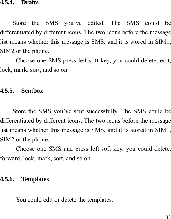   33 4.5.4. Drafts Store the SMS you’ve edited. The SMS could be differentiated by different icons. The two icons before the message list means whether this message is SMS, and it is stored in SIM1, SIM2 or the phone. Choose one SMS press left soft key, you could delete, edit, lock, mark, sort, and so on. 4.5.5. Sentbox Store the SMS you’ve sent successfully. The SMS could be differentiated by different icons. The two icons before the message list means whether this message is SMS, and it is stored in SIM1, SIM2 or the phone. Choose one SMS and press left soft key, you could delete, forward, lock, mark, sort, and so on. 4.5.6. Templates           You could edit or delete the templates. 