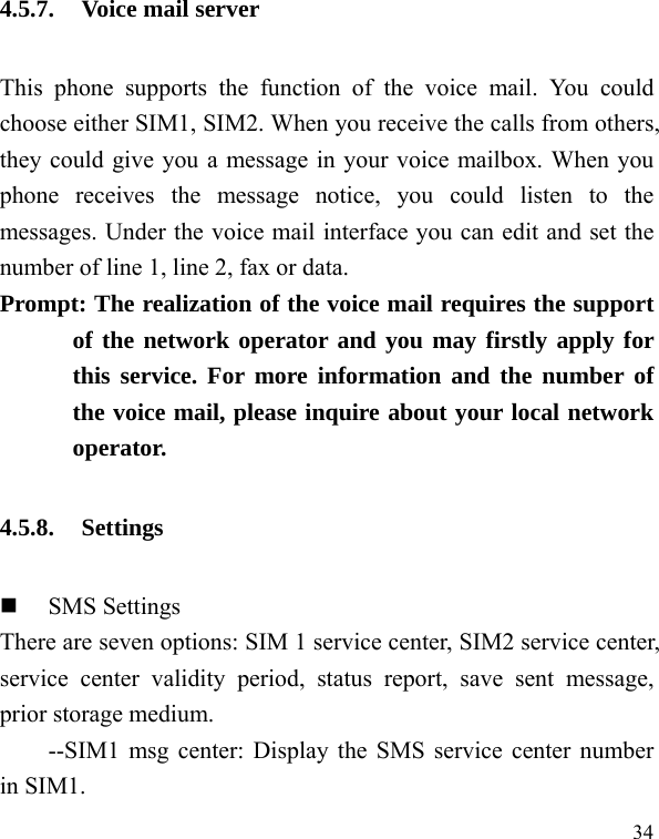   34 4.5.7. Voice mail server This phone supports the function of the voice mail. You could choose either SIM1, SIM2. When you receive the calls from others, they could give you a message in your voice mailbox. When you phone receives the message notice, you could listen to the messages. Under the voice mail interface you can edit and set the number of line 1, line 2, fax or data.   Prompt: The realization of the voice mail requires the support of the network operator and you may firstly apply for this service. For more information and the number of the voice mail, please inquire about your local network operator. 4.5.8. Settings  SMS Settings There are seven options: SIM 1 service center, SIM2 service center, service center validity period, status report, save sent message, prior storage medium. --SIM1 msg center: Display the SMS service center number in SIM1. 