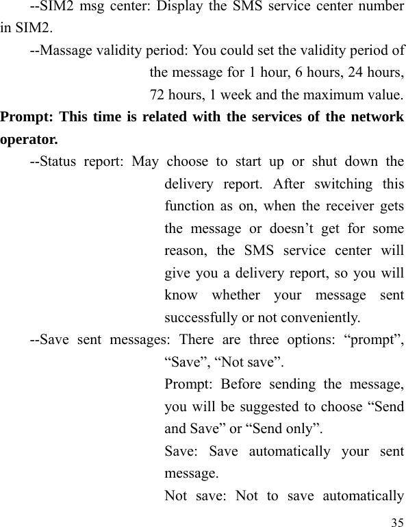   35 --SIM2 msg center: Display the SMS service center number in SIM2. --Massage validity period: You could set the validity period of the message for 1 hour, 6 hours, 24 hours, 72 hours, 1 week and the maximum value. Prompt: This time is related with the services of the network operator.  --Status report: May choose to start up or shut down the delivery report. After switching this function as on, when the receiver gets the message or doesn’t get for some reason, the SMS service center will give you a delivery report, so you will know whether your message sent successfully or not conveniently. --Save sent messages: There are three options: “prompt”, “Save”, “Not save”. Prompt: Before sending the message, you will be suggested to choose “Send and Save” or “Send only”. Save: Save automatically your sent message. Not save: Not to save automatically 