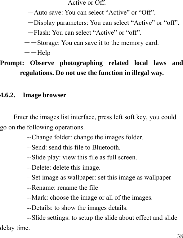   38 Active or Off.   ―Auto save: You can select “Active” or “Off”.   ―Display parameters: You can select “Active” or “off”.   ―Flash: You can select “Active” or “off”. ――Storage: You can save it to the memory card.        ――Help       Prompt: Observe photographing related local laws and regulations. Do not use the function in illegal way. 4.6.2. Image browser Enter the images list interface, press left soft key, you could go on the following operations.         --Change folder: change the images folder.         --Send: send this file to Bluetooth.         --Slide play: view this file as full screen.     --Delete: delete this image.         --Set image as wallpaper: set this image as wallpaper     --Rename: rename the file         --Mark: choose the image or all of the images.         --Details: to show the images details.         --Slide settings: to setup the slide about effect and slide delay time. 
