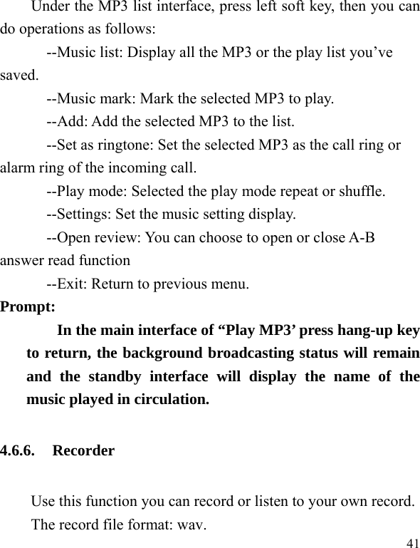   41 Under the MP3 list interface, press left soft key, then you can do operations as follows: --Music list: Display all the MP3 or the play list you’ve saved. --Music mark: Mark the selected MP3 to play. --Add: Add the selected MP3 to the list. --Set as ringtone: Set the selected MP3 as the call ring or alarm ring of the incoming call. --Play mode: Selected the play mode repeat or shuffle. --Settings: Set the music setting display. --Open review: You can choose to open or close A-B answer read function --Exit: Return to previous menu. Prompt:   In the main interface of “Play MP3’ press hang-up key to return, the background broadcasting status will remain and the standby interface will display the name of the music played in circulation. 4.6.6. Recorder Use this function you can record or listen to your own record. The record file format: wav. 