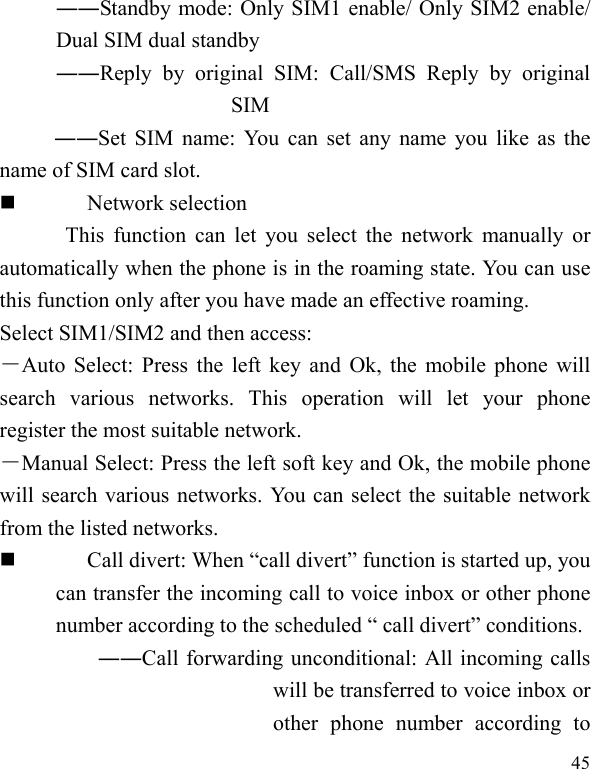   45 ――Standby mode: Only SIM1 enable/ Only SIM2 enable/ Dual SIM dual standby ――Reply by original SIM: Call/SMS Reply by original SIM ――Set SIM name: You can set any name you like as the name of SIM card slot.  Network selection This function can let you select the network manually or automatically when the phone is in the roaming state. You can use this function only after you have made an effective roaming. Select SIM1/SIM2 and then access: －Auto Select: Press the left key and Ok, the mobile phone will search various networks. This operation will let your phone register the most suitable network. －Manual Select: Press the left soft key and Ok, the mobile phone will search various networks. You can select the suitable network from the listed networks.    Call divert: When “call divert” function is started up, you can transfer the incoming call to voice inbox or other phone number according to the scheduled “ call divert” conditions. ――Call forwarding unconditional: All incoming calls will be transferred to voice inbox or other phone number according to 