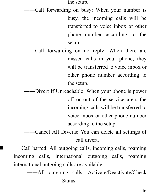   46 the setup.   ――Call forwarding on busy: When your number is busy, the incoming calls will be transferred to voice inbox or other phone number according to the setup.  ――Call forwarding on no reply: When there are missed calls in your phone, they will be transferred to voice inbox or other phone number according to the setup.   ――Divert If Unreachable: When your phone is power off or out of the service area, the incoming calls will be transferred to voice inbox or other phone number according to the setup.   ――Cancel All Diverts: You can delete all settings of call divert.  Call barred: All outgoing calls, incoming calls, roaming incoming calls, international outgoing calls, roaming international outgoing calls are available.  ――All outgoing calls: Activate/Deactivate/Check Status 