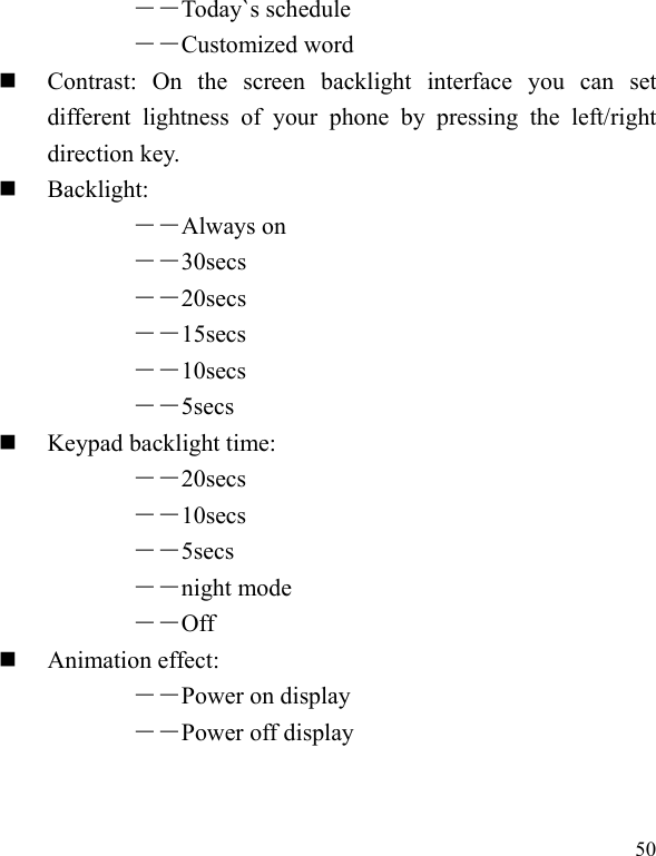   50 ――Today`s schedule ――Customized word    Contrast: On the screen backlight interface you can set different lightness of your phone by pressing the left/right direction key.  Backlight:  ――Always on ――30secs ――20secs ――15secs ――10secs ――5secs   Keypad backlight time:   ――20secs ――10secs ――5secs ――night mode ――Off  Animation effect: ――Power on display ――Power off display 