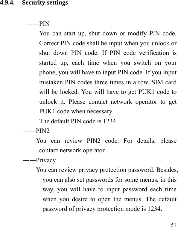   51 4.9.4. Security settings ――PIN   You can start up, shut down or modify PIN code. Correct PIN code shall be input when you unlock or shut down PIN code. If PIN code verification is started up, each time when you switch on your phone, you will have to input PIN code. If you input mistaken PIN codes three times in a row, SIM card will be locked. You will have to get PUK1 code to unlock it. Please contact network operator to get PUK1 code when necessary. The default PIN code is 1234.        ――PIN2             You  can  review  PIN2  code.  For  details,  please contact network operator.        ――Privacy             You can review privacy protection password. Besides, you can also set passwords for some menus, in this way, you will have to input password each time when you desire to open the menus. The default password of privacy protection mode is 1234. 