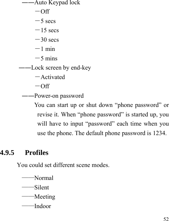   52 ――Auto Keypad lock －Off －5 secs －15 secs －30 secs －1 min －5 mins ――Lock screen by end-key －Activated －Off ――Power-on password You can start up or shut down “phone password” or revise it. When “phone password” is started up, you will have to input “password” each time when you use the phone. The default phone password is 1234. 4.9.5   Profiles You could set different scene modes. ——Normal ——Silent ——Meeting ——Indoor 