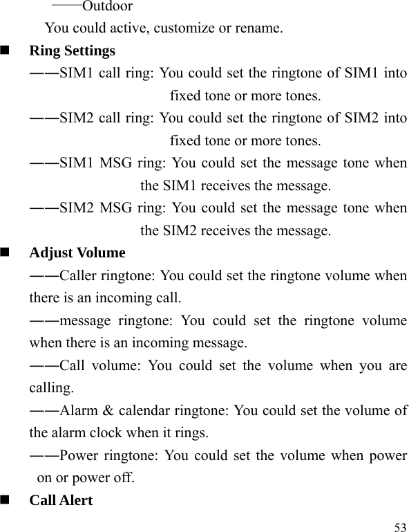   53 ——Outdoor You could active, customize or rename.  Ring Settings   ――SIM1 call ring: You could set the ringtone of SIM1 into fixed tone or more tones. ――SIM2 call ring: You could set the ringtone of SIM2 into fixed tone or more tones. ――SIM1 MSG ring: You could set the message tone when the SIM1 receives the message. ――SIM2 MSG ring: You could set the message tone when the SIM2 receives the message.  Adjust Volume ――Caller ringtone: You could set the ringtone volume when there is an incoming call. ――message ringtone: You could set the ringtone volume when there is an incoming message. ――Call volume: You could set the volume when you are calling. ――Alarm &amp; calendar ringtone: You could set the volume of the alarm clock when it rings. ――Power ringtone: You could set the volume when power on or power off.  Call Alert 