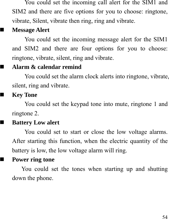   54 You could set the incoming call alert for the SIM1 and SIM2 and there are five options for you to choose: ringtone, vibrate, Silent, vibrate then ring, ring and vibrate.  Message Alert You could set the incoming message alert for the SIM1 and SIM2 and there are four options for you to choose: ringtone, vibrate, silent, ring and vibrate.  Alarm &amp; calendar remind You could set the alarm clock alerts into ringtone, vibrate, silent, ring and vibrate.  Key Tone You could set the keypad tone into mute, ringtone 1 and ringtone 2.  Battery Low alert You could set to start or close the low voltage alarms. After starting this function, when the electric quantity of the battery is low, the low voltage alarm will ring.  Power ring tone You could set the tones when starting up and shutting down the phone. 