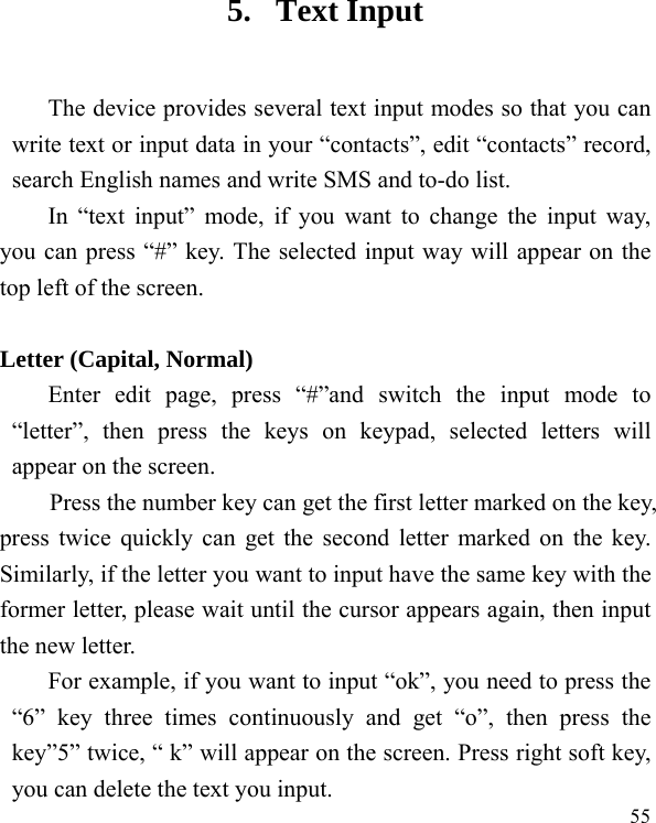   55 5. Text Input The device provides several text input modes so that you can write text or input data in your “contacts”, edit “contacts” record, search English names and write SMS and to-do list. In “text input” mode, if you want to change the input way, you can press “#” key. The selected input way will appear on the top left of the screen.  Letter (Capital, Normal) Enter edit page, press “#”and switch the input mode to “letter”, then press the keys on keypad, selected letters will appear on the screen. Press the number key can get the first letter marked on the key, press twice quickly can get the second letter marked on the key. Similarly, if the letter you want to input have the same key with the former letter, please wait until the cursor appears again, then input the new letter. For example, if you want to input “ok”, you need to press the “6” key three times continuously and get “o”, then press the key”5” twice, “ k” will appear on the screen. Press right soft key, you can delete the text you input. 