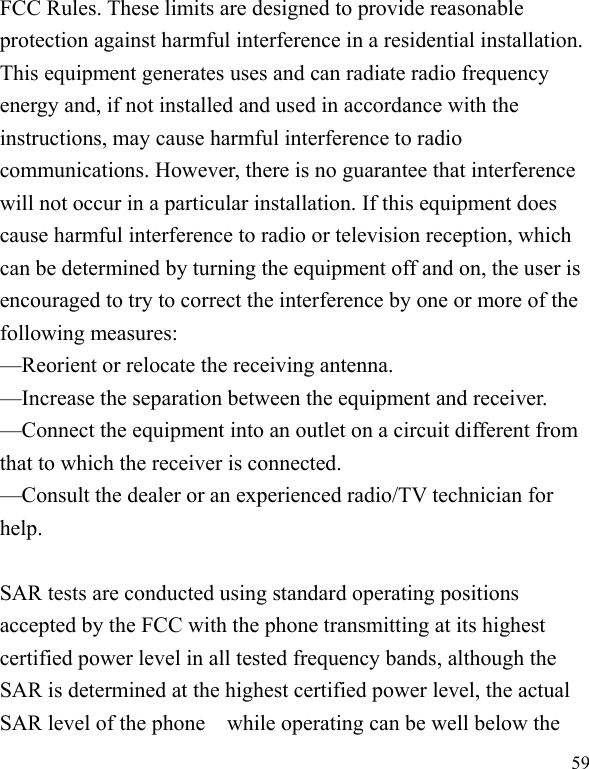   59 FCC Rules. These limits are designed to provide reasonable protection against harmful interference in a residential installation. This equipment generates uses and can radiate radio frequency energy and, if not installed and used in accordance with the instructions, may cause harmful interference to radio communications. However, there is no guarantee that interference will not occur in a particular installation. If this equipment does cause harmful interference to radio or television reception, which can be determined by turning the equipment off and on, the user is encouraged to try to correct the interference by one or more of the following measures:   —Reorient or relocate the receiving antenna.   —Increase the separation between the equipment and receiver.   —Connect the equipment into an outlet on a circuit different from that to which the receiver is connected.   —Consult the dealer or an experienced radio/TV technician for help.   SAR tests are conducted using standard operating positions accepted by the FCC with the phone transmitting at its highest certified power level in all tested frequency bands, although the SAR is determined at the highest certified power level, the actual SAR level of the phone    while operating can be well below the 