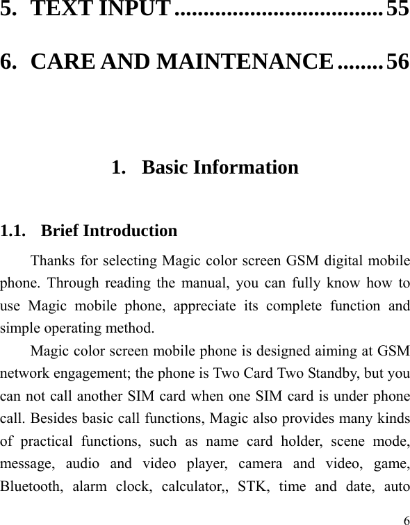   6 5.TEXT INPUT....................................556.CARE AND MAINTENANCE........56 1. Basic Information 1.1. Brief Introduction Thanks for selecting Magic color screen GSM digital mobile phone. Through reading the manual, you can fully know how to use Magic mobile phone, appreciate its complete function and simple operating method.   Magic color screen mobile phone is designed aiming at GSM network engagement; the phone is Two Card Two Standby, but you can not call another SIM card when one SIM card is under phone call. Besides basic call functions, Magic also provides many kinds of practical functions, such as name card holder, scene mode, message, audio and video player, camera and video, game, Bluetooth, alarm clock, calculator,, STK, time and date, auto 