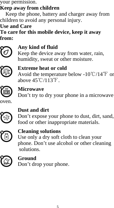  5 your permission. Keep away from children   Keep the phone, battery and charger away from children to avoid any personal injury. Use and Care To care for this mobile device, keep it away from: Any kind of fluid Keep the device away from water, rain, humidity, sweat or other moisture. Extreme heat or cold   Avoid the temperature below -10 /14  or above 45 /113 . Microwave Don’t try to dry your phone in a microwave oven.  Dust and dirt Don’t expose your phone to dust, dirt, sand, food or other inappropriate materials. Cleaning solutions Use only a dry soft cloth to clean your phone. Don’t use alcohol or other cleaning solutions. Ground Don’t drop your phone.       