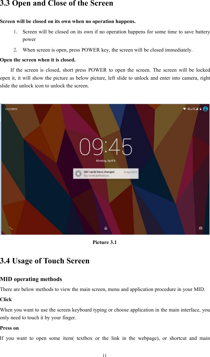 113.3 Open and Close of the ScreenScreen will be closed on its own when no operation happens.1. Screen will be closed on its own if no operation happens for some time to save batterypower2. When screen is open, press POWER key, the screen will be closed immediately.Open the screen when it is closed.If the screen is closed, short press POWER to open the screen. The screen will be lockedopen it, it will show the picture as below picture, left slide to unlock and enter into camera, rightslide the unlock icon to unlock the screen.Picture 3.13.4 Usage of Touch ScreenMID operating methodsThere are below methods to view the main screen, menu and application procedure in your MID.ClickWhen you want to use the screen keyboard typing or choose application in the main interface, youonly need to touch it by your finger.Press onIf you want to open some item( textbox or the link in the webpage), or shortcut and main