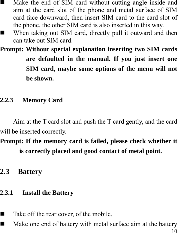   10  Make the end of SIM card without cutting angle inside and aim at the card slot of the phone and metal surface of SIM card face downward, then insert SIM card to the card slot of the phone, the other SIM card is also inserted in this way.    When taking out SIM card, directly pull it outward and then can take out SIM card.   Prompt: Without special explanation inserting two SIM cards are defaulted in the manual. If you just insert one SIM card, maybe some options of the menu will not be shown.   2.2.3 Memory Card Aim at the T card slot and push the T card gently, and the card will be inserted correctly.     Prompt: If the memory card is failed, please check whether it is correctly placed and good contact of metal point.   2.3 Battery 2.3.1 Install the Battery  Take off the rear cover, of the mobile.    Make one end of battery with metal surface aim at the battery 