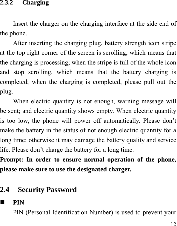   12 2.3.2 Charging Insert the charger on the charging interface at the side end of the phone.   After inserting the charging plug, battery strength icon stripe at the top right corner of the screen is scrolling, which means that the charging is processing; when the stripe is full of the whole icon and stop scrolling, which means that the battery charging is completed; when the charging is completed, please pull out the plug.    When electric quantity is not enough, warning message will be sent; and electric quantity shows empty. When electric quantity is too low, the phone will power off automatically. Please don’t make the battery in the status of not enough electric quantity for a long time; otherwise it may damage the battery quality and service life. Please don’t charge the battery for a long time.   Prompt: In order to ensure normal operation of the phone, please make sure to use the designated charger.  2.4 Security Password  PIN  PIN (Personal Identification Number) is used to prevent your 