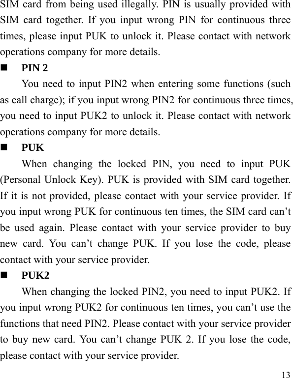   13 SIM card from being used illegally. PIN is usually provided with SIM card together. If you input wrong PIN for continuous three times, please input PUK to unlock it. Please contact with network operations company for more details.    PIN 2 You need to input PIN2 when entering some functions (such as call charge); if you input wrong PIN2 for continuous three times, you need to input PUK2 to unlock it. Please contact with network operations company for more details.  PUK When changing the locked PIN, you need to input PUK (Personal Unlock Key). PUK is provided with SIM card together. If it is not provided, please contact with your service provider. If you input wrong PUK for continuous ten times, the SIM card can’t be used again. Please contact with your service provider to buy new card. You can’t change PUK. If you lose the code, please contact with your service provider.    PUK2     When changing the locked PIN2, you need to input PUK2. If you input wrong PUK2 for continuous ten times, you can’t use the functions that need PIN2. Please contact with your service provider to buy new card. You can’t change PUK 2. If you lose the code, please contact with your service provider. 