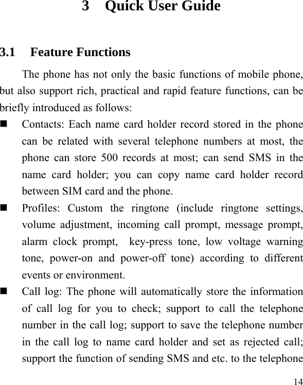   14 3 Quick User Guide   3.1 Feature Functions The phone has not only the basic functions of mobile phone, but also support rich, practical and rapid feature functions, can be briefly introduced as follows:  Contacts: Each name card holder record stored in the phone can be related with several telephone numbers at most, the phone can store 500 records at most; can send SMS in the name card holder; you can copy name card holder record between SIM card and the phone.  Profiles: Custom the ringtone (include ringtone settings, volume adjustment, incoming call prompt, message prompt, alarm clock prompt,  key-press tone, low voltage warning tone, power-on and power-off tone) according to different events or environment.    Call log: The phone will automatically store the information of call log for you to check; support to call the telephone number in the call log; support to save the telephone number in the call log to name card holder and set as rejected call; support the function of sending SMS and etc. to the telephone 