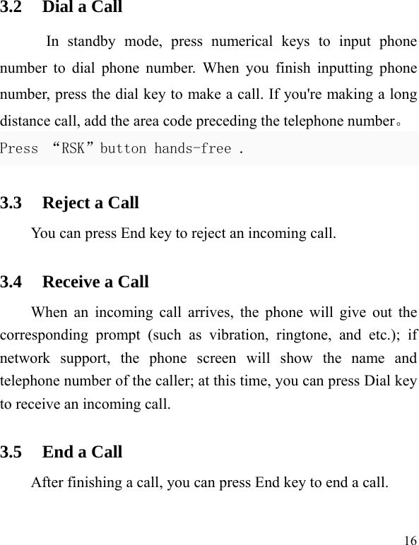   16 3.2 Dial a Call In standby mode, press numerical keys to input phone number to dial phone number. When you finish inputting phone number, press the dial key to make a call. If you&apos;re making a long distance call, add the area code preceding the telephone number。 Press “RSK”button hands-free . 3.3 Reject a Call You can press End key to reject an incoming call.   3.4 Receive a Call When an incoming call arrives, the phone will give out the corresponding prompt (such as vibration, ringtone, and etc.); if network support, the phone screen will show the name and telephone number of the caller; at this time, you can press Dial key to receive an incoming call.   3.5 End a Call After finishing a call, you can press End key to end a call.     