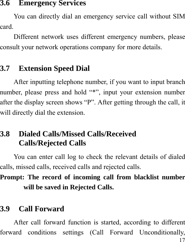   17 3.6 Emergency Services You can directly dial an emergency service call without SIM card.  Different network uses different emergency numbers, please consult your network operations company for more details.     3.7 Extension Speed Dial   After inputting telephone number, if you want to input branch number, please press and hold “*”, input your extension number after the display screen shows “P”. After getting through the call, it will directly dial the extension.   3.8 Dialed Calls/Missed Calls/Received Calls/Rejected Calls You can enter call log to check the relevant details of dialed calls, missed calls, received calls and rejected calls.   Prompt: The record of incoming call from blacklist number will be saved in Rejected Calls.   3.9 Call Forward After call forward function is started, according to different forward conditions settings (Call Forward Unconditionally, 