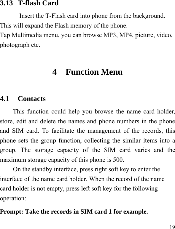   19 3.13 T-flash Card Insert the T-Flash card into phone from the background. This will expand the Flash memory of the phone. Tap Multimedia menu, you can browse MP3, MP4, picture, video, photograph etc. 4 Function Menu 4.1 Contacts This function could help you browse the name card holder, store, edit and delete the names and phone numbers in the phone and SIM card. To facilitate the management of the records, this phone sets the group function, collecting the similar items into a group. The storage capacity of the SIM card varies and the maximum storage capacity of this phone is 500. On the standby interface, press right soft key to enter the interface of the name card holder. When the record of the name card holder is not empty, press left soft key for the following operation:   Prompt: Take the records in SIM card 1 for example. 